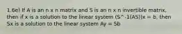 1.6e) If A is an n x n matrix and S is an n x n invertible matrix, then if x is a solution to the linear system (S^-1(AS))x = b, then Sx is a solution to the linear system Ay = Sb