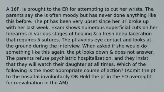 A 16F, is brought to the ER for attempting to cut her wrists. The parents say she is often moody but has never done anything like this before. The pt has been very upset since her BF broke up with her last week. Exam shows numerous superficial cuts on her forearms in various stages of healing & a fresh deep laceration that requires 5 sutures. The pt avoids eye contact and looks at the ground during the interview. When asked if she would do something like this again, the pt looks down & does not answer. The parents refuse psychiatric hospitalization, and they insist that they will watch their daughter at all times. Which of the following is the most appropriate course of action? (Admit the pt to the hospital involuntarily OR Hold the pt in the ED overnight for reevaluation in the AM)