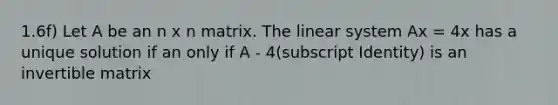 1.6f) Let A be an n x n matrix. The linear system Ax = 4x has a unique solution if an only if A - 4(subscript Identity) is an invertible matrix