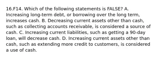 16.F14. Which of the following statements is FALSE? A. Increasing long-term debt, or borrowing over the long term, increases cash. B. Decreasing current assets other than cash, such as collecting accounts receivable, is considered a source of cash. C. Increasing current liabilities, such as getting a 90-day loan, will decrease cash. D. Increasing current assets other than cash, such as extending more credit to customers, is considered a use of cash.