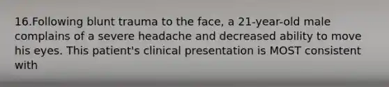 16.Following blunt trauma to the face, a 21-year-old male complains of a severe headache and decreased ability to move his eyes. This patient's clinical presentation is MOST consistent with