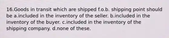 16.​Goods in transit which are shipped f.o.b. shipping point should be a.​included in the inventory of the seller. b.​included in the inventory of the buyer. c.​included in the inventory of the shipping company. d.​none of these.