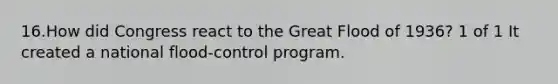 16.How did Congress react to the Great Flood of 1936? 1 of 1 It created a national flood-control program.