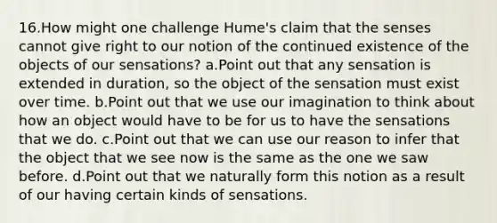 16.How might one challenge Hume's claim that the senses cannot give right to our notion of the continued existence of the objects of our sensations? a.Point out that any sensation is extended in duration, so the object of the sensation must exist over time. b.Point out that we use our imagination to think about how an object would have to be for us to have the sensations that we do. c.Point out that we can use our reason to infer that the object that we see now is the same as the one we saw before. d.Point out that we naturally form this notion as a result of our having certain kinds of sensations.