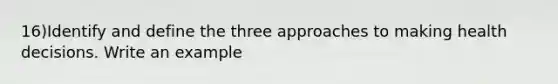 16)Identify and define the three approaches to making health decisions. Write an example