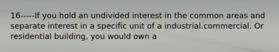 16-----If you hold an undivided interest in the common areas and separate interest in a specific unit of a industrial.commercial. Or residential building, you would own a