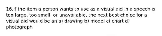 16.if the item a person wants to use as a visual aid in a speech is too large, too small, or unavailable, the next best choice for a visual aid would be an a) drawing b) model c) chart d) photograph