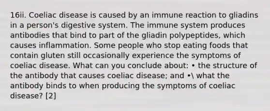 16ii. Coeliac disease is caused by an immune reaction to gliadins in a person's digestive system. The immune system produces antibodies that bind to part of the gliadin polypeptides, which causes inflammation. Some people who stop eating foods that contain gluten still occasionally experience the symptoms of coeliac disease. What can you conclude about: • the structure of the antibody that causes coeliac disease; and • what the antibody binds to when producing the symptoms of coeliac disease? [2]