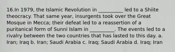 16.In 1979, the Islamic Revolution in __________ led to a Shiite theocracy. That same year, insurgents took over the Great Mosque in Mecca; their defeat led to a reassertion of a puritanical form of Sunni Islam in __________. The events led to a rivalry between the two countries that has lasted to this day. a. Iran; Iraq b. Iran; Saudi Arabia c. Iraq; Saudi Arabia d. Iraq; Iran