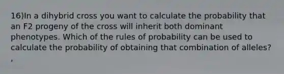 16)In a dihybrid cross you want to calculate the probability that an F2 progeny of the cross will inherit both dominant phenotypes. Which of the rules of probability can be used to calculate the probability of obtaining that combination of alleles? ,