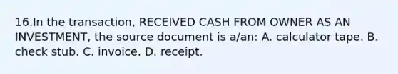 16.In the transaction, RECEIVED CASH FROM OWNER AS AN INVESTMENT, the source document is a/an: A. calculator tape. B. check stub. C. invoice. D. receipt.