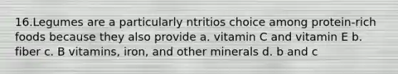 16.Legumes are a particularly ntritios choice among protein-rich foods because they also provide a. vitamin C and vitamin E b. fiber c. B vitamins, iron, and other minerals d. b and c