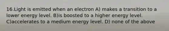 16.Light is emitted when an electron A) makes a transition to a lower energy level. B)is boosted to a higher energy level. C)accelerates to a medium energy level. D) none of the above