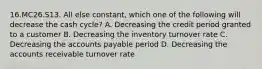 16.MC26.S13. All else constant, which one of the following will decrease the cash cycle? A. Decreasing the credit period granted to a customer B. Decreasing the inventory turnover rate C. Decreasing the accounts payable period D. Decreasing the accounts receivable turnover rate