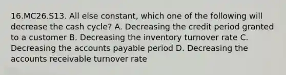 16.MC26.S13. All else constant, which one of the following will decrease the cash cycle? A. Decreasing the credit period granted to a customer B. Decreasing the inventory turnover rate C. Decreasing the <a href='https://www.questionai.com/knowledge/kWc3IVgYEK-accounts-payable' class='anchor-knowledge'>accounts payable</a> period D. Decreasing the accounts receivable turnover rate