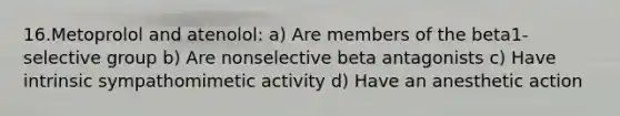 16.Metoprolol and atenolol: a) Are members of the beta1-selective group b) Are nonselective beta antagonists c) Have intrinsic sympathomimetic activity d) Have an anesthetic action