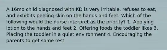 A 16mo child diagnosed with KD is very irritable, refuses to eat, and exhibits peeling skin on the hands and feet. Which of the following would the nurse interpret as the priority? 1. Applying lotion to the hands and feet 2. Offering foods the toddler likes 3. Placing the toddler in a quiet environment 4. Encouraging the parents to get some rest