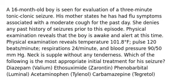 A 16-month-old boy is seen for evaluation of a three-minute tonic-clonic seizure. His mother states he has had flu symptoms associated with a moderate cough for the past day. She denies any past history of seizures prior to this episode. Physical examination reveals that the boy is awake and alert at this time. Physical examination reveals temperature 101.8°F; pulse 120 beats/minute; respirations 24/minute, and blood pressure 90/50 mm Hg. Neck is supple without any tenderness. Which of the following is the most appropriate initial treatment for his seizure? Diazepam (Valium) Ethosuximide (Zarontin) Phenobarbital (Luminal) Acetaminophen (Tylenol) Carbamazepine (Tegretol)