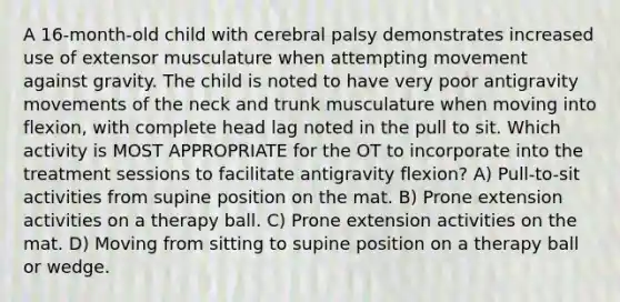 A 16-month-old child with cerebral palsy demonstrates increased use of extensor musculature when attempting movement against gravity. The child is noted to have very poor antigravity movements of the neck and trunk musculature when moving into flexion, with complete head lag noted in the pull to sit. Which activity is MOST APPROPRIATE for the OT to incorporate into the treatment sessions to facilitate antigravity flexion? A) Pull-to-sit activities from supine position on the mat. B) Prone extension activities on a therapy ball. C) Prone extension activities on the mat. D) Moving from sitting to supine position on a therapy ball or wedge.