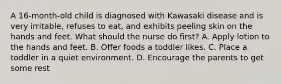 A 16-month-old child is diagnosed with Kawasaki disease and is very irritable, refuses to eat, and exhibits peeling skin on the hands and feet. What should the nurse do first? A. Apply lotion to the hands and feet. B. Offer foods a toddler likes. C. Place a toddler in a quiet environment. D. Encourage the parents to get some rest