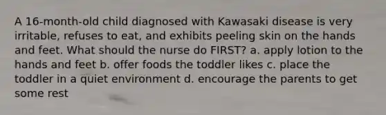 A 16-month-old child diagnosed with Kawasaki disease is very irritable, refuses to eat, and exhibits peeling skin on the hands and feet. What should the nurse do FIRST? a. apply lotion to the hands and feet b. offer foods the toddler likes c. place the toddler in a quiet environment d. encourage the parents to get some rest