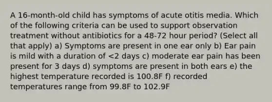 A 16-month-old child has symptoms of acute otitis media. Which of the following criteria can be used to support observation treatment without antibiotics for a 48-72 hour period? (Select all that apply) a) Symptoms are present in one ear only b) Ear pain is mild with a duration of <2 days c) moderate ear pain has been present for 3 days d) symptoms are present in both ears e) the highest temperature recorded is 100.8F f) recorded temperatures range from 99.8F to 102.9F