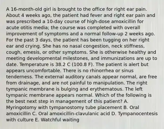 A 16-month-old girl is brought to the office for right ear pain. About 4 weeks ago, the patient had fever and right ear pain and was prescribed a 10-day course of high-dose amoxicillin for acute otitis media; the course was completed with overall improvement of symptoms and a normal follow-up 2 weeks ago. For the past 3 days, the patient has been tugging on her right ear and crying. She has no nasal congestion, neck stiffness, cough, emesis, or other symptoms. She is otherwise healthy and meeting developmental milestones, and immunizations are up to date. Temperature is 38.2 C (100.8 F). The patient is alert but appears uncomfortable. There is no rhinorrhea or sinus tenderness. The external auditory canals appear normal, are free from drainage, and are not painful to manipulation. The right tympanic membrane is bulging and erythematous. The left tympanic membrane appears normal. Which of the following is the best next step in management of this patient? A. Myringotomy with tympanostomy tube placement B. Oral amoxicillin C. Oral amoxicillin-clavulanic acid D. Tympanocentesis with culture E. Watchful waiting