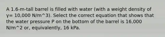 A 1.6-m-tall barrel is filled with water (with a weight density of γ= 10,000 N/m^3). Select the correct equation that shows that the water pressure P on the bottom of the barrel is 16,000 N/m^2 or, equivalently, 16 kPa.