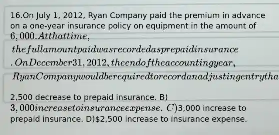 16.​On July 1, 2012, Ryan Company paid the premium in advance on a one-year insurance policy on equipment in the amount of 6,000. At that time, the full amount paid was recorded as prepaid insurance. On December 31, 2012, the end of the accounting year, Ryan Company would be required to record an adjusting entry that would include a ​A)​2,500 decrease to prepaid insurance. ​B)​3,000 increase to insurance expense. ​C)​3,000 increase to prepaid insurance. ​D)​2,500 increase to insurance expense.