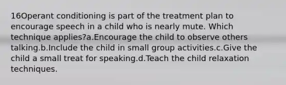 16Operant conditioning is part of the treatment plan to encourage speech in a child who is nearly mute. Which technique applies?a.Encourage the child to observe others talking.b.Include the child in small group activities.c.Give the child a small treat for speaking.d.Teach the child relaxation techniques.