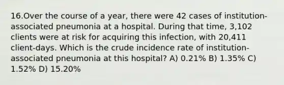 16.Over the course of a year, there were 42 cases of institution-associated pneumonia at a hospital. During that time, 3,102 clients were at risk for acquiring this infection, with 20,411 client-days. Which is the crude incidence rate of institution-associated pneumonia at this hospital? A) 0.21% B) 1.35% C) 1.52% D) 15.20%