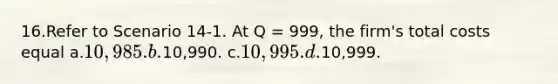 16.Refer to Scenario 14-1. At Q = 999, the firm's total costs equal a.10,985. b.10,990. c.10,995. d.10,999.