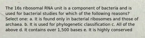 The 16s ribosomal RNA unit is a component of bacteria and is used for bacterial studies for which of the following reasons? Select one: a. It is found only in bacterial ribosomes and those of archaea. b. It is used for phylogenetic classification c. All of the above d. It contains over 1,500 bases e. It is highly conserved