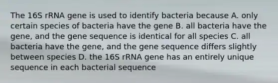 The 16S rRNA gene is used to identify bacteria because A. only certain species of bacteria have the gene B. all bacteria have the gene, and the gene sequence is identical for all species C. all bacteria have the gene, and the gene sequence differs slightly between species D. the 16S rRNA gene has an entirely unique sequence in each bacterial sequence