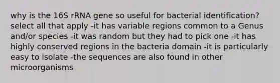 why is the 16S rRNA gene so useful for bacterial identification? select all that apply -it has variable regions common to a Genus and/or species -it was random but they had to pick one -it has highly conserved regions in the bacteria domain -it is particularly easy to isolate -the sequences are also found in other microorganisms