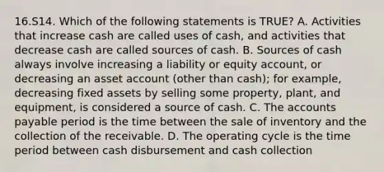 16.S14. Which of the following statements is TRUE? A. Activities that increase cash are called uses of cash, and activities that decrease cash are called sources of cash. B. Sources of cash always involve increasing a liability or equity account, or decreasing an asset account (other than cash); for example, decreasing fixed assets by selling some property, plant, and equipment, is considered a source of cash. C. The accounts payable period is the time between the sale of inventory and the collection of the receivable. D. The operating cycle is the time period between cash disbursement and cash collection