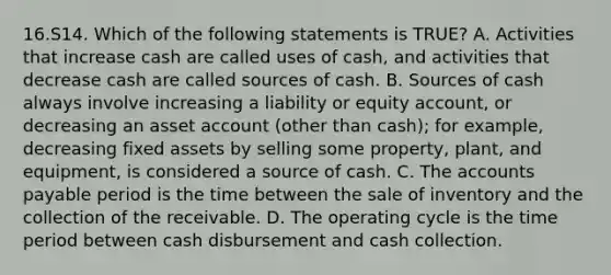 16.S14. Which of the following statements is TRUE? A. Activities that increase cash are called uses of cash, and activities that decrease cash are called sources of cash. B. Sources of cash always involve increasing a liability or equity account, or decreasing an asset account (other than cash); for example, decreasing fixed assets by selling some property, plant, and equipment, is considered a source of cash. C. The accounts payable period is the time between the sale of inventory and the collection of the receivable. D. The operating cycle is the time period between cash disbursement and cash collection.