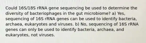 Could 16S/18S rRNA gene sequencing be used to determine the diversity of bacteriophages in the gut microbiome? a) Yes, sequencing of 16S rRNA genes can be used to identify bacteria, archaea, eukaryotes and viruses. b) No, sequencing of 16S rRNA genes can only be used to identify bacteria, archaea, and eukaryotes, not viruses.