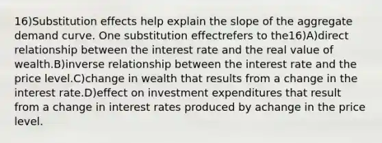 16)Substitution effects help explain the slope of the aggregate demand curve. One substitution effectrefers to the16)A)direct relationship between the interest rate and the real value of wealth.B)inverse relationship between the interest rate and the price level.C)change in wealth that results from a change in the interest rate.D)effect on investment expenditures that result from a change in interest rates produced by achange in the price level.