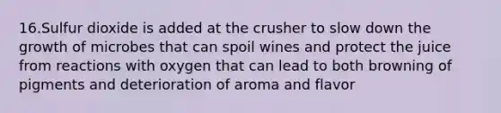 16.Sulfur dioxide is added at the crusher to slow down the growth of microbes that can spoil wines and protect the juice from reactions with oxygen that can lead to both browning of pigments and deterioration of aroma and flavor