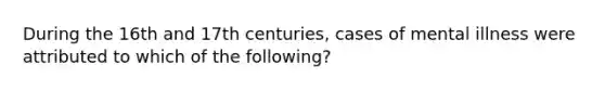 During the 16th and 17th centuries, cases of mental illness were attributed to which of the following?