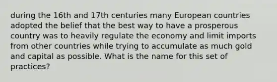 during the 16th and 17th centuries many European countries adopted the belief that the best way to have a prosperous country was to heavily regulate the economy and limit imports from other countries while trying to accumulate as much gold and capital as possible. What is the name for this set of practices?