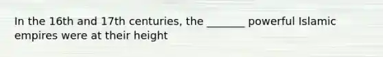 In the 16th and 17th centuries, the _______ powerful Islamic empires were at their height