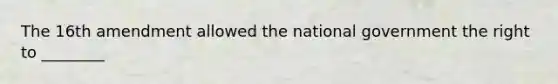 The 16th amendment allowed the national government the right to ________