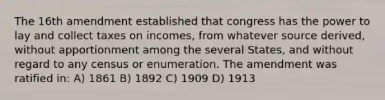 The 16th amendment established that congress has the power to lay and collect taxes on incomes, from whatever source derived, without apportionment among the several States, and without regard to any census or enumeration. The amendment was ratified in: A) 1861 B) 1892 C) 1909 D) 1913