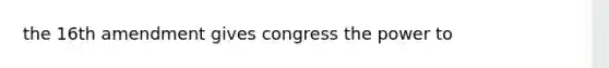 the 16th amendment gives congress the power to