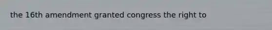 the 16th amendment granted congress the right to