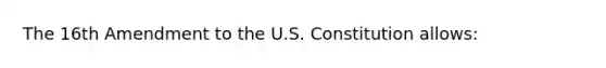 The 16th Amendment to the U.S. Constitution allows: