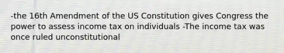 -the 16th Amendment of the US Constitution gives Congress the power to assess income tax on individuals -The income tax was once ruled unconstitutional