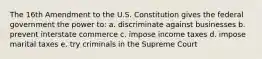 The 16th Amendment to the U.S. Constitution gives the federal government the power to: a. discriminate against businesses b. prevent interstate commerce c. impose income taxes d. impose marital taxes e. try criminals in the Supreme Court